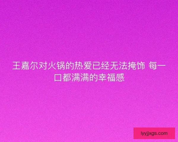 王嘉尔对火锅的热爱已经无法掩饰 每一口都满满的幸福感