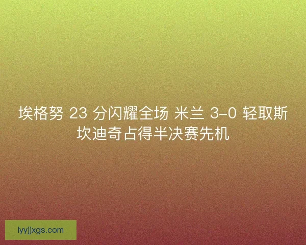 埃格努 23 分闪耀全场 米兰 3-0 轻取斯坎迪奇占得半决赛先机