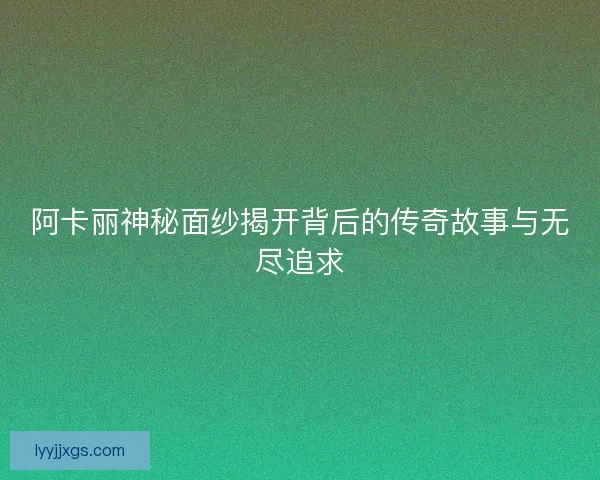 阿卡丽神秘面纱揭开背后的传奇故事与无尽追求