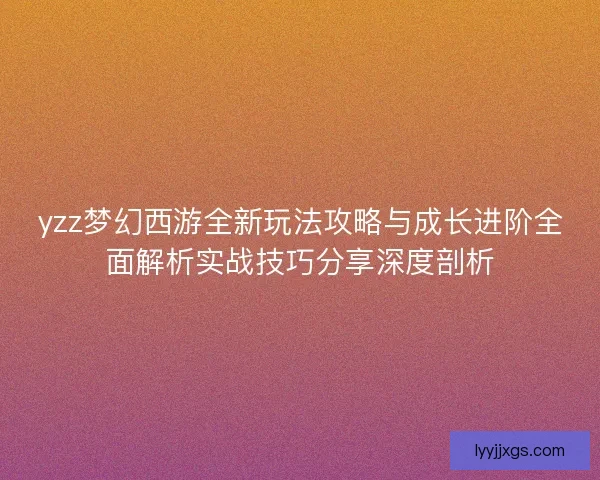 yzz梦幻西游全新玩法攻略与成长进阶全面解析实战技巧分享深度剖析