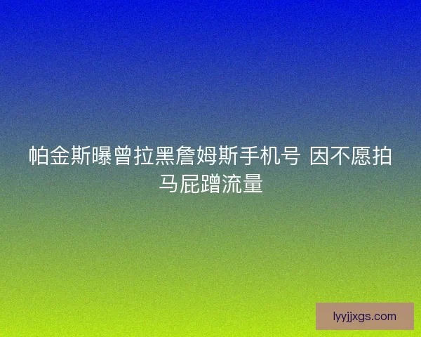 帕金斯曝曾拉黑詹姆斯手机号 因不愿拍马屁蹭流量