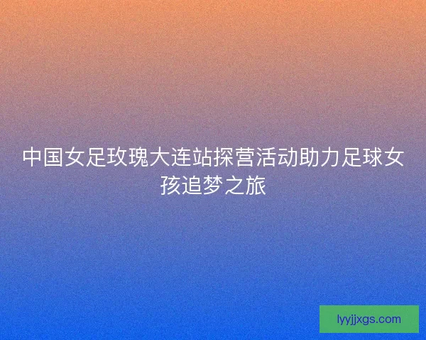 中国女足玫瑰大连站探营活动助力足球女孩追梦之旅