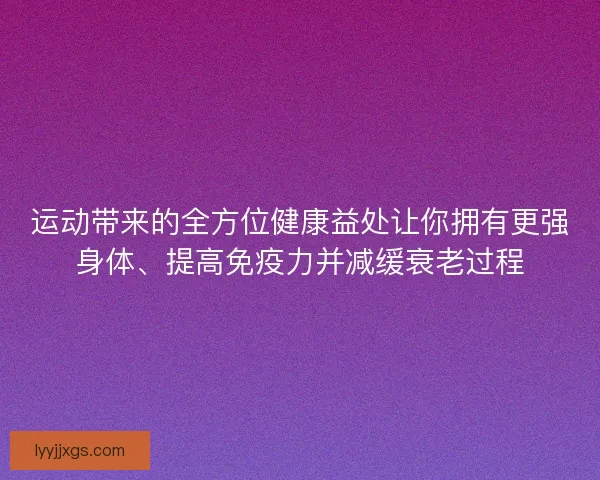 运动带来的全方位健康益处让你拥有更强身体、提高免疫力并减缓衰老过程