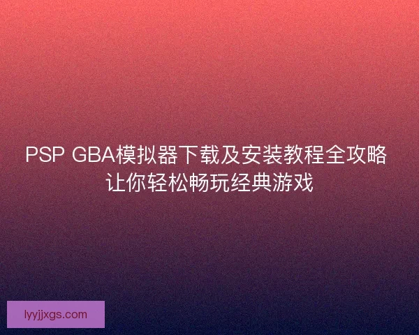 PSP GBA模拟器下载及安装教程全攻略 让你轻松畅玩经典游戏