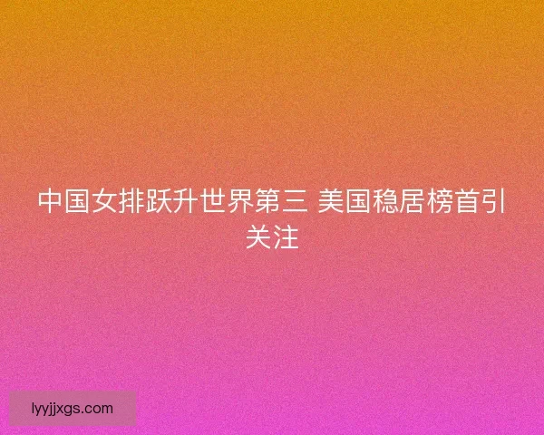 中国女排跃升世界第三 美国稳居榜首引关注