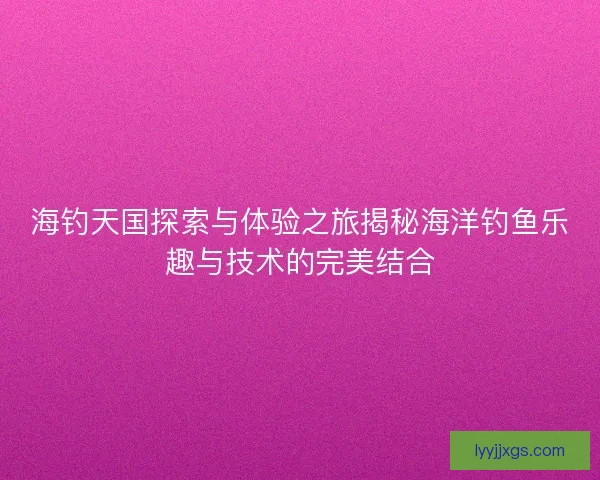 海钓天国探索与体验之旅揭秘海洋钓鱼乐趣与技术的完美结合