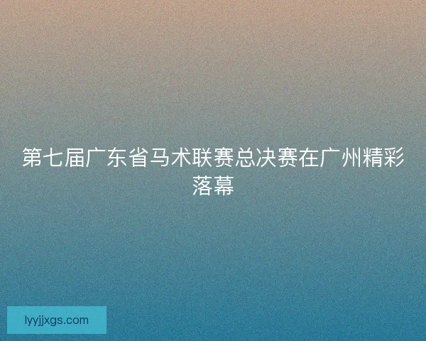 第七届广东省马术联赛总决赛在广州精彩落幕