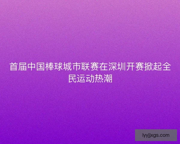 首届中国棒球城市联赛在深圳开赛掀起全民运动热潮