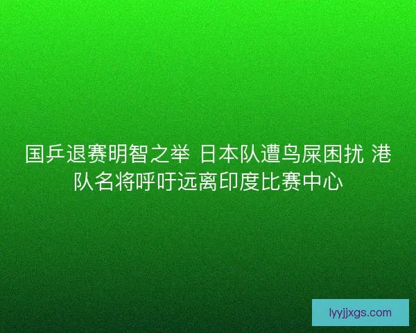 国乒退赛明智之举 日本队遭鸟屎困扰 港队名将呼吁远离印度比赛中心