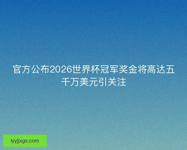 官方公布2026世界杯冠军奖金将高达五千万美元引关注