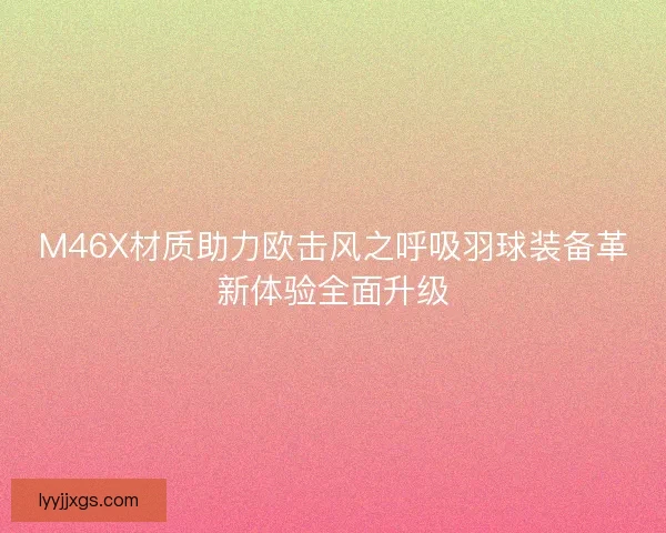 M46X材质助力欧击风之呼吸羽球装备革新体验全面升级