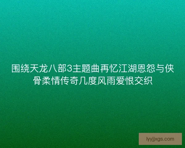 围绕天龙八部3主题曲再忆江湖恩怨与侠骨柔情传奇几度风雨爱恨交织