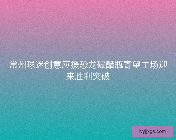 常州球迷创意应援恐龙破醋瓶寄望主场迎来胜利突破