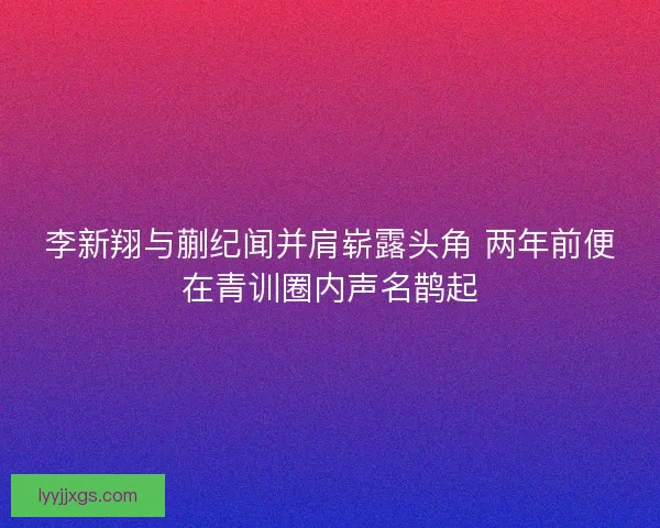 李新翔与蒯纪闻并肩崭露头角 两年前便在青训圈内声名鹊起