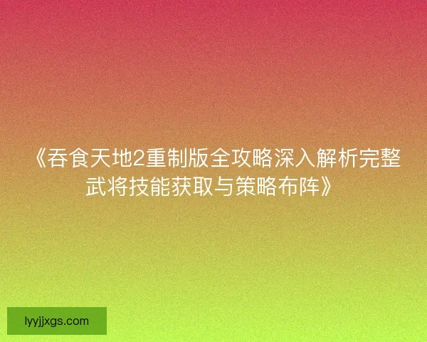 《吞食天地2重制版全攻略深入解析完整武将技能获取与策略布阵》