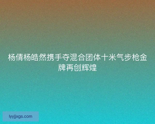 杨倩杨皓然携手夺混合团体十米气步枪金牌再创辉煌